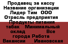 Продавец за кассу › Название организации ­ Лидер Тим, ООО › Отрасль предприятия ­ Продукты питания, табак › Минимальный оклад ­ 22 200 - Все города Работа » Вакансии   . Ивановская обл.